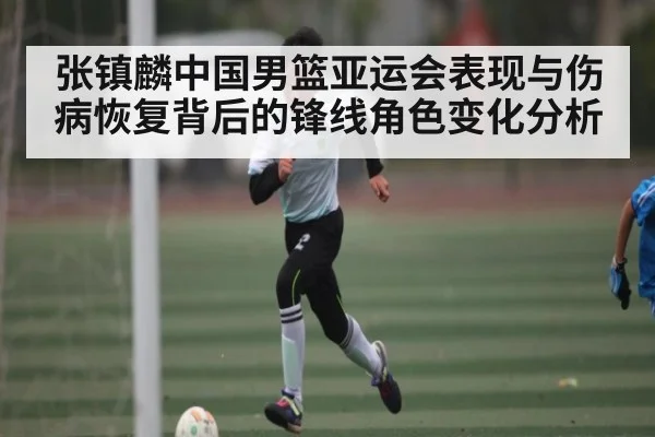 张镇麟中国男篮亚运会表现与伤病恢复背后的锋线角色变化分析